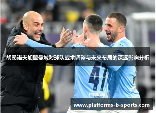 胡桑诺夫加盟曼城对球队战术调整与未来布局的深远影响分析