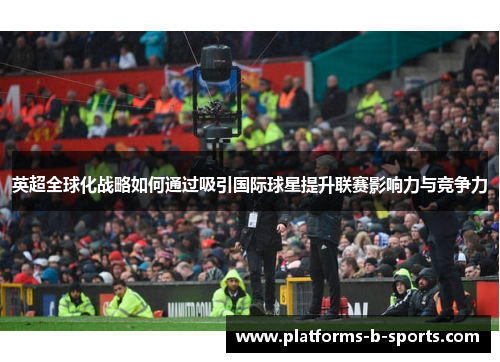 英超全球化战略如何通过吸引国际球星提升联赛影响力与竞争力