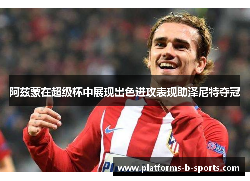 阿兹蒙在超级杯中展现出色进攻表现助泽尼特夺冠