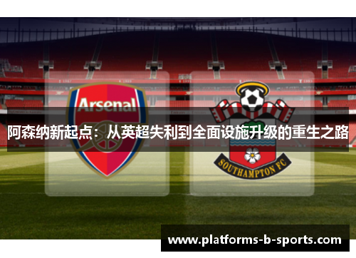 阿森纳新起点：从英超失利到全面设施升级的重生之路