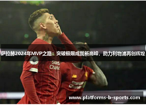 萨拉赫2024年MVP之路：突破极限成就新高峰，助力利物浦再创辉煌