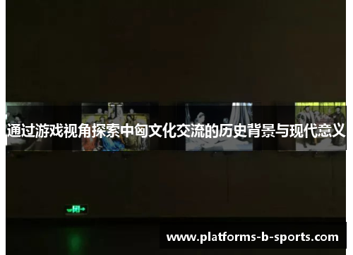 通过游戏视角探索中匈文化交流的历史背景与现代意义