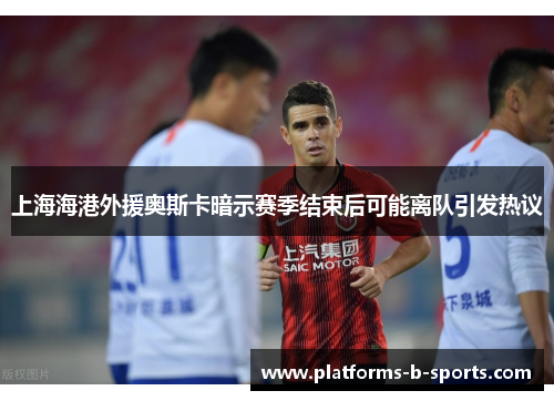 上海海港外援奥斯卡暗示赛季结束后可能离队引发热议