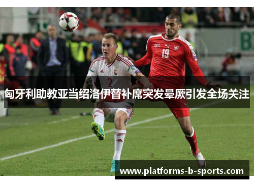 匈牙利助教亚当绍洛伊替补席突发晕厥引发全场关注