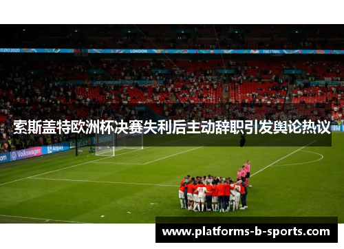 索斯盖特欧洲杯决赛失利后主动辞职引发舆论热议