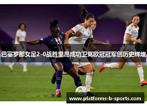巴塞罗那女足2-0战胜里昂成功卫冕欧冠冠军创历史辉煌
